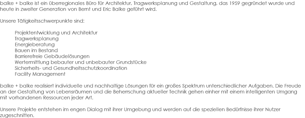 balke + balke ist ein überregionales Büro für Architektur, Tragwerksplanung und Gestaltung, das 1959 gegründet wurde und heute in zweiter Generation von Bernt und Eric Balke geführt wird. Unsere Tätigkeitsschwerpunkte sind: Projektentwicklung und Architektur Tragwerksplanung Energieberatung Bauen im Bestand Barrierefreie Gebäudelösungen Wertermittlung bebauter und unbebauter Grundstücke Sicherheits- und Gesundheitsschutzkoordination Facility Management balke + balke realisiert individuelle und nachhaltige Lösungen für ein großes Spektrum unterschiedlicher Aufgaben. Die Freude an der Gestaltung von Lebensräumen und die Beherrschung aktueller Technik gehen einher mit einem intelligenten Umgang mit vorhandenen Ressourcen jeder Art. Unsere Projekte entstehen im engen Dialog mit ihrer Umgebung und werden auf die speziellen Bedürfnisse ihrer Nutzer zugeschnitten.