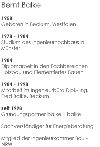 Bernt Balke 1958 Geboren in Beckum, Westfalen 1978 - 1984 Studium des Ingenieurhochbaus in Münster 1984 Diplomarbeit in den Fachbereichen Holzbau und Elementiertes Bauen 1984 - 1998 Mitarbeit im Ingenieurbüro Dipl.- Ing. Fred Balke, Beckum seit 1998 Gründungspartner balke + balke Sachverständiger für Energieberatung Mitglied der Ingenieurkammer Bau - NRW