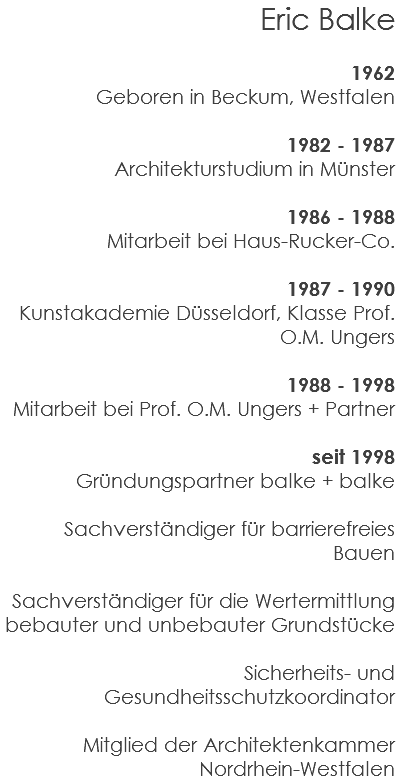 Eric Balke 1962 Geboren in Beckum, Westfalen 1982 - 1987 Architekturstudium in Münster 1986 - 1988 Mitarbeit bei Haus-Rucker-Co. 1987 - 1990 Kunstakademie Düsseldorf, Klasse Prof. O.M. Ungers 1988 - 1998 Mitarbeit bei Prof. O.M. Ungers + Partner seit 1998 Gründungspartner balke + balke Sachverständiger für barrierefreies Bauen Sachverständiger für die Wertermittlung bebauter und unbebauter Grundstücke Sicherheits- und Gesundheitsschutzkoordinator Mitglied der Architektenkammer Nordrhein-Westfalen