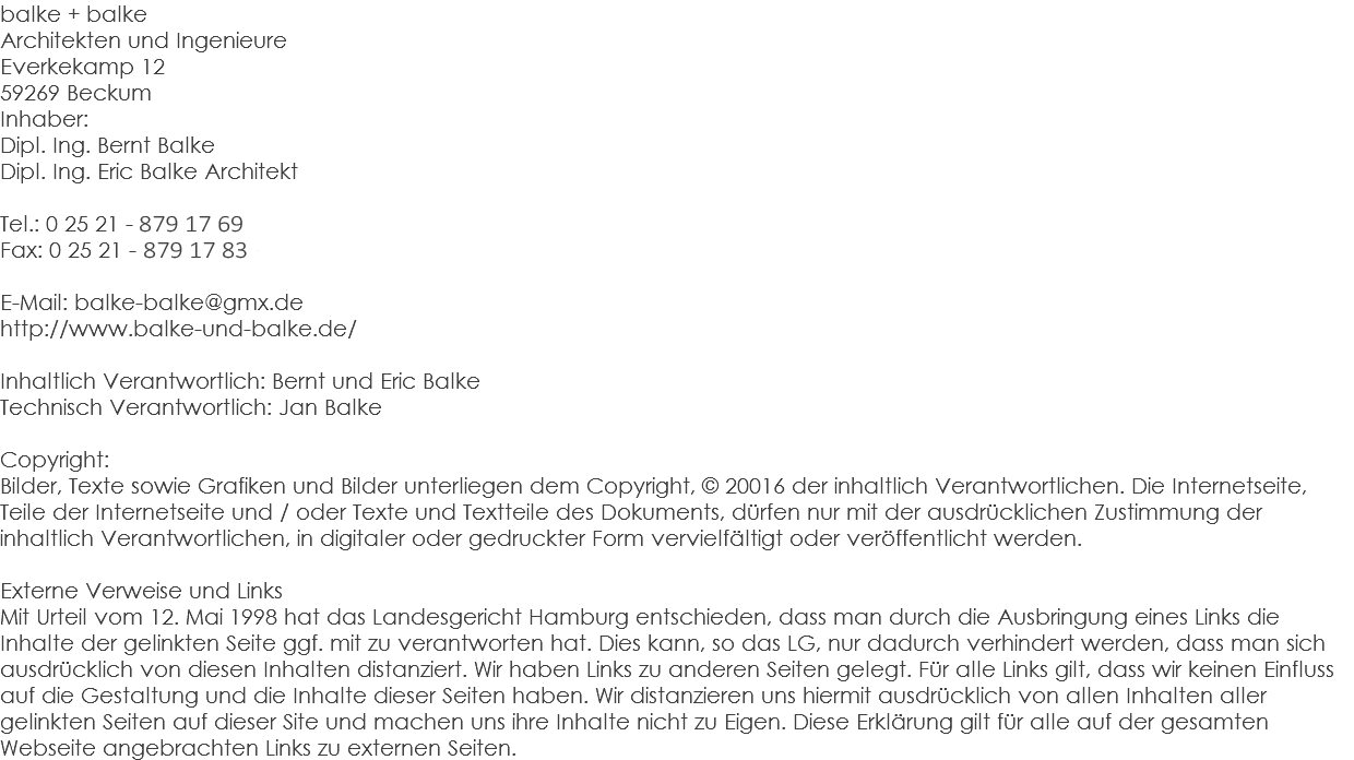 balke + balke Architekten und Ingenieure Everkekamp 12 59269 Beckum Inhaber: Dipl. Ing. Bernt Balke Dipl. Ing. Eric Balke Architekt Tel.: 0 25 21 - 82 44 92-0 Fax: 0 25 21 - 82 44 92-33 E-Mail: balke-balke@gmx.de http://www.balke-und-balke.de/ Inhaltlich Verantwortlich: Bernt und Eric Balke Technisch Verantwortlich: Jan Balke Copyright: Bilder, Texte sowie Grafiken und Bilder unterliegen dem Copyright, © 20016 der inhaltlich Verantwortlichen. Die Internetseite, Teile der Internetseite und / oder Texte und Textteile des Dokuments, dürfen nur mit der ausdrücklichen Zustimmung der inhaltlich Verantwortlichen, in digitaler oder gedruckter Form vervielfältigt oder veröffentlicht werden. Externe Verweise und Links Mit Urteil vom 12. Mai 1998 hat das Landesgericht Hamburg entschieden, dass man durch die Ausbringung eines Links die Inhalte der gelinkten Seite ggf. mit zu verantworten hat. Dies kann, so das LG, nur dadurch verhindert werden, dass man sich ausdrücklich von diesen Inhalten distanziert. Wir haben Links zu anderen Seiten gelegt. Für alle Links gilt, dass wir keinen Einfluss auf die Gestaltung und die Inhalte dieser Seiten haben. Wir distanzieren uns hiermit ausdrücklich von allen Inhalten aller gelinkten Seiten auf dieser Site und machen uns ihre Inhalte nicht zu Eigen. Diese Erklärung gilt für alle auf der gesamten Webseite angebrachten Links zu externen Seiten.